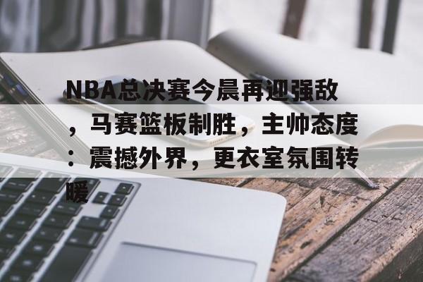 开云足球-NBA总决赛今晨再迎强敌,马赛篮板制胜,主帅态度:震撼外界,更衣室氛围转暖的简单介绍