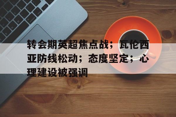 开云登录入口-转会期英超焦点战;瓦伦西亚防线松动;态度坚定;心理建设被强调的简单介绍
