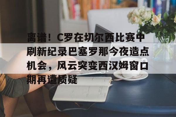开云足球-离谱！C罗在切尔西比赛中刷新纪录巴塞罗那今夜造点机会，风云突变西汉姆窗口期再遭质疑的简单介绍